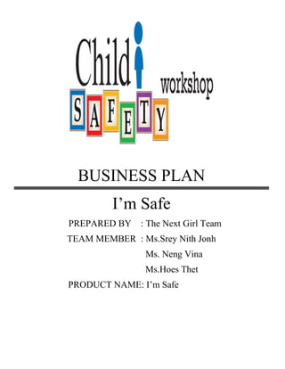 BUSINESS PLAN
I’m Safe
PREPARED BY : The Next Girl Team
TEAM MEMBER : Ms.Srey Nith Jonh
Ms. Neng Vina
Ms.Hoes Thet
PRODUCT NAME: I’m Safe
 