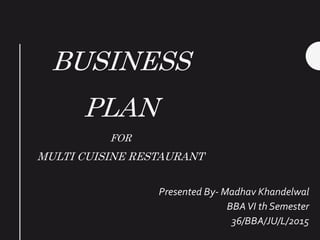BUSINESS
PLAN
FOR
MULTI CUISINE RESTAURANT
Presented By- Madhav Khandelwal
BBAVI th Semester
36/BBA/JU/L/2015
 