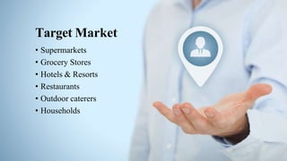 Target Market
• Supermarkets
• Grocery Stores
• Hotels & Resorts
• Restaurants
• Outdoor caterers
• Households
 