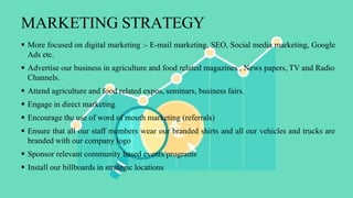 MARKETING STRATEGY
 More focused on digital marketing :- E-mail marketing, SEO, Social media marketing, Google
Ads etc.
 Advertise our business in agriculture and food related magazines , News papers, TV and Radio
Channels.
 Attend agriculture and food related expos, seminars, business fairs.
 Engage in direct marketing
 Encourage the use of word of mouth marketing (referrals)
 Ensure that all our staff members wear our branded shirts and all our vehicles and trucks are
branded with our company logo
 Sponsor relevant community based events/programs
 Install our billboards in strategic locations
 