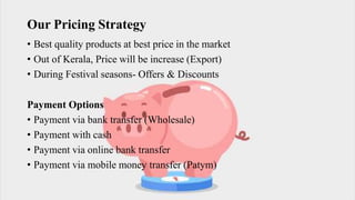 Our Pricing Strategy
• Best quality products at best price in the market
• Out of Kerala, Price will be increase (Export)
• During Festival seasons- Offers & Discounts
Payment Options
• Payment via bank transfer (Wholesale)
• Payment with cash
• Payment via online bank transfer
• Payment via mobile money transfer (Patym)
 