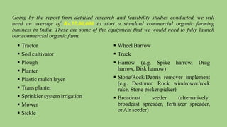 Going by the report from detailed research and feasibility studies conducted, we will
need an average of Rs.55,00,000 to start a standard commercial organic farming
business in India. These are some of the equipment that we would need to fully launch
our commercial organic farm,
 Tractor
 Soil cultivator
 Plough
 Planter
 Plastic mulch layer
 Trans planter
 Sprinkler system irrigation
 Mower
 Sickle
 Wheel Barrow
 Truck
 Harrow (e.g. Spike harrow, Drag
harrow, Disk harrow)
 Stone/Rock/Debris remover implement
(e.g. Destoner, Rock windrower/rock
rake, Stone picker/picker)
 Broadcast seeder (alternatively:
broadcast spreader, fertilizer spreader,
orAir seeder)
 