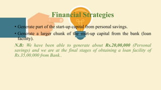 Financial Strategies
• Generate part of the start-up capital from personal savings.
• Generate a larger chunk of the start-up capital from the bank (loan
facility).
N.B: We have been able to generate about Rs.20,00,000 (Personal
savings) and we are at the final stages of obtaining a loan facility of
Rs.35,00,000 from Bank..
 