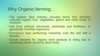 Why Organic farming…
• The organic farm industry includes farms that primarily
cultivate organic fruit, vegetables, grains and other crops or
livestock.
• free from artificial chemicals, pesticides and fertilizers, or
genetically modified organisms.
• Economy’s best performing industries over the last half a
decade.
• Global demand for organic farm produce is rising due to
increasing health concerns about food.
 