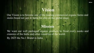 Vision
Our Vision is to become one of the leading commercial organic farms and
stores brand not just in India but also on the global stage.
Mission
We want our well packaged organic products to flood every nooks and
crannies of the India and other countries of the world.
By 2025 the No.1 Brand in India
 