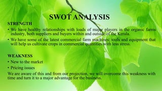SWOT ANALYSIS
STRENGTH
• We have healthy relationships with loads of major players in the organic farms
industry, both suppliers and buyers within and outside of the Kerala.
• We have some of the latest commercial farm machines; tools and equipment that
will help us cultivate crops in commercial quantities with less stress.
WEAKNESS
• New to the market
• Pricing issues
We are aware of this and from our projection, we will overcome this weakness with
time and turn it to a major advantage for the business.
 