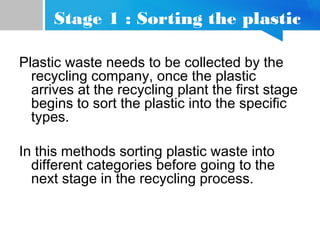Stage 1 : Sorting the plastic
Plastic waste needs to be collected by the
recycling company, once the plastic
arrives at the recycling plant the first stage
begins to sort the plastic into the specific
types.
In this methods sorting plastic waste into
different categories before going to the
next stage in the recycling process.
 