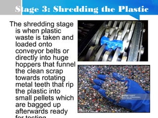 Stage 3: Shredding the Plastic
The shredding stage
is when plastic
waste is taken and
loaded onto
conveyor belts or
directly into huge
hoppers that funnel
the clean scrap
towards rotating
metal teeth that rip
the plastic into
small pellets which
are bagged up
afterwards ready
 