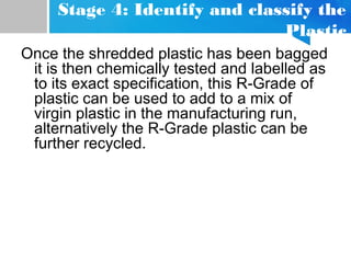 Stage 4: Identify and classify the
Plastic
Once the shredded plastic has been bagged
it is then chemically tested and labelled as
to its exact specification, this R-Grade of
plastic can be used to add to a mix of
virgin plastic in the manufacturing run,
alternatively the R-Grade plastic can be
further recycled.
 