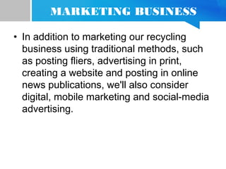 MARKETING BUSINESS
• In addition to marketing our recycling
business using traditional methods, such
as posting fliers, advertising in print,
creating a website and posting in online
news publications, we'll also consider
digital, mobile marketing and social-media
advertising.
 