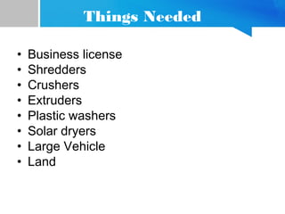 Things Needed
• Business license
• Shredders
• Crushers
• Extruders
• Plastic washers
• Solar dryers
• Large Vehicle
• Land
 