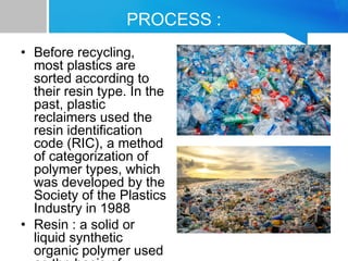 PROCESS :
• Before recycling,
most plastics are
sorted according to
their resin type. In the
past, plastic
reclaimers used the
resin identification
code (RIC), a method
of categorization of
polymer types, which
was developed by the
Society of the Plastics
Industry in 1988
• Resin : a solid or
liquid synthetic
organic polymer used
 