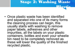 Stage 2: Washing Waste
Plastic
• Once plastic waste has been identified
and separated into one of its many forms
the cleaning process can begin, this
usually starts with washing to remove
paper labels, adhesives and other
impurities, all the labels on your plastic
containers, bottles and even your wheelie
bin need to be completely removed as
these will lower the quality of the finished
recycled plastic.
 