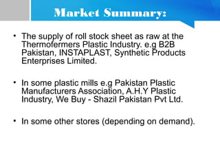 Market Summary:
• The supply of roll stock sheet as raw at the
Thermofermers Plastic Industry. e.g B2B
Pakistan, INSTAPLAST, Synthetic Products
Enterprises Limited.
• In some plastic mills e.g Pakistan Plastic
Manufacturers Association, A.H.Y Plastic
Industry, We Buy - Shazil Pakistan Pvt Ltd.
• In some other stores (depending on demand).
 