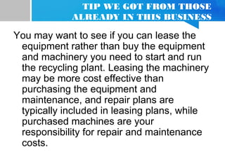 TIP WE GOT FROM THOSE
ALREADY IN THIS BUSINESS
You may want to see if you can lease the
equipment rather than buy the equipment
and machinery you need to start and run
the recycling plant. Leasing the machinery
may be more cost effective than
purchasing the equipment and
maintenance, and repair plans are
typically included in leasing plans, while
purchased machines are your
responsibility for repair and maintenance
costs.
 