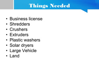 Things Needed
• Business license
• Shredders
• Crushers
• Extruders
• Plastic washers
• Solar dryers
• Large Vehicle
• Land
 