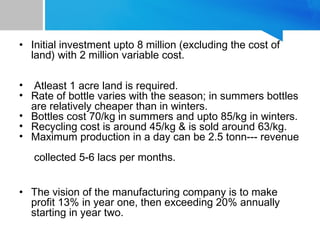 • Initial investment upto 8 million (excluding the cost of
land) with 2 million variable cost.
• Atleast 1 acre land is required.
• Rate of bottle varies with the season; in summers bottles
are relatively cheaper than in winters.
• Bottles cost 70/kg in summers and upto 85/kg in winters.
• Recycling cost is around 45/kg & is sold around 63/kg.
• Maximum production in a day can be 2.5 tonn--- revenue
collected 5-6 lacs per months.
• The vision of the manufacturing company is to make
profit 13% in year one, then exceeding 20% annually
starting in year two.
 