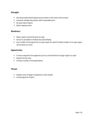 Page | 20
Strength:
 We will provide Online based service which is first time in this country
 Customer will get the product with reasonable price
 On spot repair system
 Quick response time
Weakness:
 Major repairs cannot be done on spot
 Service is provided in limited area (only Dhaka)
 Low number of transports for on spot repair for which limited number of on spot repair
can be done at a time
Opportunity:
 In future expand in the segments such as small vehicles for larger repairs on spot
 Expand service area
 Increase number of transportations.
Threat:
 Sudden entry of larger competitors in the market
 Increasing price of parts
 