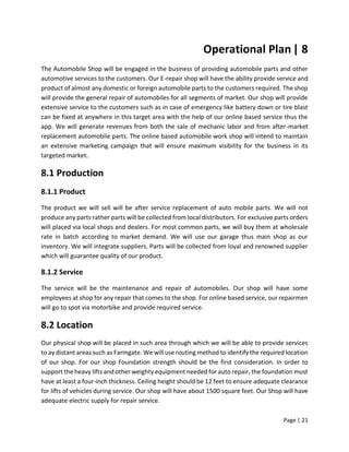 Page | 21
Operational Plan| 8
The Automobile Shop will be engaged in the business of providing automobile parts and other
automotive services to the customers. Our E-repair shop will have the ability provide service and
product of almost any domestic or foreign automobile parts to the customers required. The shop
will provide the general repair of automobiles for all segments of market. Our shop will provide
extensive service to the customers such as in case of emergency like battery down or tire blast
can be fixed at anywhere in this target area with the help of our online based service thus the
app. We will generate revenues from both the sale of mechanic labor and from after-market
replacement automobile parts. The online based automobile work shop will intend to maintain
an extensive marketing campaign that will ensure maximum visibility for the business in its
targeted market.
8.1 Production
8.1.1 Product
The product we will sell will be after service replacement of auto mobile parts. We will not
produce any parts rather parts will be collected from local distributors. For exclusive parts orders
will placed via local shops and dealers. For most common parts, we will buy them at wholesale
rate in batch according to market demand. We will use our garage thus main shop as our
inventory. We will integrate suppliers. Parts will be collected from loyal and renowned supplier
which will guarantee quality of our product.
8.1.2 Service
The service will be the maintenance and repair of automobiles. Our shop will have some
employees at shop for any repair that comes to the shop. For online based service, our repairmen
will go to spot via motorbike and provide required service.
8.2 Location
Our physical shop will be placed in such area through which we will be able to provide services
to ay distant areas such as Farmgate. We will use routing method to identify the required location
of our shop. For our shop Foundation strength should be the first consideration. In order to
support the heavy lifts and other weighty equipment needed for auto repair, the foundation must
have at least a four-inch thickness. Ceiling height should be 12 feet to ensure adequate clearance
for lifts of vehicles during service. Our shop will have about 1500 square feet. Our Shop will have
adequate electric supply for repair service.
 