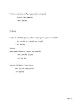 Page | 27
Variable cost=(product cost* yearly quantity /inventory size)
=(BDT 2,50,800*2400/50)
=BDT 12038400
Fixed cost:
Fixed cost= Total Start up expense+ Total machinery and equipment+ motorbike
= BDT 7,28,400+ BDT 4,80,000+ BDT 6,07,000
= BDT 1815400
Revenue:
Selling price= Product cost+ product cost *2% Profit
= BDT 12038400+ 2,40,768
= BDT 12279168
Revenue= selling price + service charge
=BDT 12279168 +BDT 7,97,500
=BDT 1307668
 