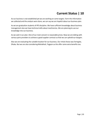 Page | 30
Current Status | 10
As our business is not established yet we are working on some targets. Form the information
we collected and the analysis were done, we can say we are hopeful about our business plan.
As we are graduation students of IPE discipline. We have sufficient knowledge about business
management also we have technical skills about machineries. We are planning to use our
knowledge into our business.
As we said in our plan. One of our main concern is reasonable prices. Now we are talking with
various parts providers to achieve a good supplier contract so that we can uphold our bargain.
Also we are evaluating the suitable location for our business. Our initial choice was farmgate,
Dhaka. But we are also considering Mohakhali, Tejgaon as the offer some extra benefits too.
 