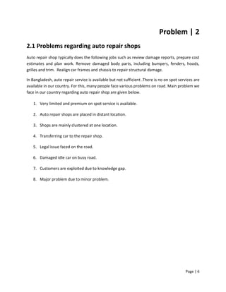 Page | 6
Problem | 2
2.1 Problems regarding auto repair shops
Auto repair shop typically does the following jobs such as review damage reports, prepare cost
estimates and plan work. Remove damaged body parts, including bumpers, fenders, hoods,
grilles and trim. Realign car frames and chassis to repair structural damage.
In Bangladesh, auto repair service is available but not sufficient .There is no on spot services are
available in our country. For this, many people face various problems on road. Main problem we
face in our country regarding auto repair shop are given below.
1. Very limited and premium on spot service is available.
2. Auto repair shops are placed in distant location.
3. Shops are mainly clustered at one location.
4. Transferring car to the repair shop.
5. Legal issue faced on the road.
6. Damaged idle car on busy road.
7. Customers are exploited due to knowledge gap.
8. Major problem due to minor problem.
 