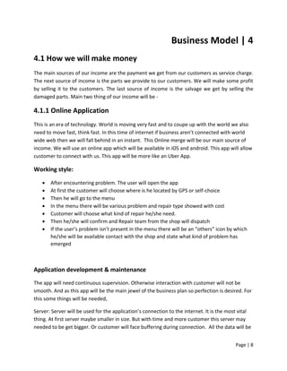 Page | 8
Business Model | 4
4.1 How we will make money
The main sources of our income are the payment we get from our customers as service charge.
The next source of income is the parts we provide to our customers. We will make some profit
by selling it to the customers. The last source of income is the salvage we get by selling the
damaged parts. Main two thing of our income will be -
4.1.1 Online Application
This is an era of technology. World is moving very fast and to coupe up with the world we also
need to move fast, think fast. In this time of internet if business aren’t connected with world
wide web then we will fall behind in an instant. This Online merge will be our main source of
income. We will use an online app which will be available in iOS and android. This app will allow
customer to connect with us. This app will be more like an Uber App.
Working style:
 After encountering problem. The user will open the app
 At first the customer will choose where is he located by GPS or self-choice
 Then he will go to the menu
 In the menu there will be various problem and repair type showed with cost
 Customer will choose what kind of repair he/she need.
 Then he/she will confirm and Repair team from the shop will dispatch
 If the user’s problem isn’t present in the menu there will be an “others” icon by which
he/she will be available contact with the shop and state what kind of problem has
emerged
Application development & maintenance
The app will need continuous supervision. Otherwise interaction with customer will not be
smooth. And as this app will be the main jewel of the business plan so perfection is desired. For
this some things will be needed,
Server: Server will be used for the application’s connection to the internet. It is the most vital
thing. At first server maybe smaller in size. But with time and more customer this server may
needed to be get bigger. Or customer will face buffering during connection. All the data will be
 