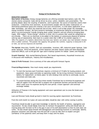 Energy & Fire Business Plan
EXECUTIVE SUMMARY
 Description of Business: Energy storage batteries are offering extended lead battery cycle life. The
choices energy companies make will be driven by price, safety, reliability and sustainability. The
growing debate about the recycling of batteries, and in particular the source of materials used in their
production, is becoming more pertinent. As governments grapple with the policy implications of
eliminating greenhouse gases and creating a non-toxic environment, it is the latest application of an
older technology, one which has stood the test of time, which is set to help propel the renewable
energy revolution forward. We have exclusive technology to rejuenavate batteries and extend their life
which is an environmental friendly bringing down carbon footprint and cost effective bringing down
Capex. With today’s “Green Energy” concerns in mind, this is a process that would be categorized as
eco-friendly. There are no chemicals to be added to the battery or unnecessary disposal of battery
cells by way of regenerating them back to a useful state that is 80% of its original capacity (+/-
10%).The capacity of a battery determines how long your battery can power your tool between charges
(this is called runtime). The greater the capacity the greater the runtime. Capacity is measured in Ah
or mAh, our service improves Ah manifold.

 The Market: Mine duty, Forklift, Golf cart automobiles, Inverters, UPS, Industrial power backups, Solar
power batteries, Wind mill batteries, Airline batteries and other battery banks and Valve-Regulated
Lead-Acid (VRLA); such as the gel-cell type used in backup systems for cellular towers and Hospitals.

 Growth Potential: Kick started Banking Domain, Port based requirements, Household Inverters etc
 in discussion with healthcare, Industry and miscellaneous.

 Sales & Profit Forecast: Give a summary of the sales and profit forecast figures
 Financial Requirements: How much money would you requirements

1. To start the business each Franchisee requires a minimum of 15 lakhs for buying products and
equipment, lease space and make an operating model. He has to buy minimum inventory of used
battery for replacement at Clients place for zero breakup time and has to continually source,
rejuvenate and make sale.
2. To sustain business during the first three months Franchisee has to minimise his expenses and
seek all support from HO and C&F to prepare him to generate business and provide business
which could cover his expenses during this start period. A team approach and continual
exchange needed.
 Utilisation of Finances is for buying equipment and cover operational cost to cross the break even
period at Entry.

 Loan and Personal funds should go hand in hand for sourcing capital requirement by Franchisee.

From the sixth month to 2 years all Loans and debts should be clear with entity running in profits.

 Franchisee should be able to gain total knowledge to identify the health of battery, segregation and
rejuvenation. He also should ideally know how to maintain his equipment safety and should take all
training along with his team to fill in the gap in case of his staff absenteeism so that his work does not
suffer. He also should equip himself with Management and marketing functions to continually identify
potential customers and seek help from HO and C&F in case he falls short to explain and gain
confidence of the potential client and keep them in loop until he closes.
 
