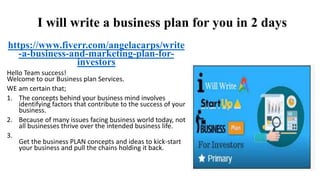 I will write a business plan for you in 2 days
https://www.fiverr.com/angelacarps/write
-a-business-and-marketing-plan-for-
investors
Hello Team success!
Welcome to our Business plan Services.
WE am certain that;
1. The concepts behind your business mind involves
identifying factors that contribute to the success of your
business.
2. Because of many issues facing business world today, not
all businesses thrive over the intended business life.
3.
Get the business PLAN concepts and ideas to kick-start
your business and pull the chains holding it back.
 