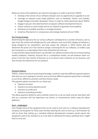 Below are some of the platforms we intend to leverage on in order to promote TEKSYS.
• Develop a free version of our software and give users an opportunity to upgrade at a cost
• Leverage on relevant social media platforms such as Facebook, Twitter, and LinkedIn.
Google Hangout and other developers’ forum in order to create awareness about TEKSYS.
• Engage in pay per click advertisement on popular software development forums
• Create contests on social media and via our website to generate more publicity
• Distribute our handbills and fliers in strategic locations
• Install our flexi banners in conspicuous and strategic locations all over PUNE.
Our Pricing Strategy
Determining the right price for our various software’s will depend on a number of factors, such as
how much the market will willingly pay for such software, how much that category of software is
being charged for by competitors, and how unique the software is. Other factors that will
determine the prices are if we intend to charge a licensing fee for our software, or enable a pay
per transaction or a subscription that is time-limited for the end user.
In view of all the above based factors, we will offer our software at prices that are at the prevailing
market conditions. However, because this is a competitive market, we will however lower our
prices in the first two months of business so as to attract more customers to our business, and
also increase the awareness for our products.
Payment Options
TEKSYS. realizes that due to improving technology, customers now have different payment options
that they can use in paying for services; and so we have different payment policy that is intended
to suit all our different customers and their diverse needs.
The payment options we have for our clients are;
• Payment via check
• Payment via online payment portal
• Payment via credit card
• Payment via banking transfers
The above payment platforms were carefully chosen for us by our bank and we have been told
that our customers will not experience any hitches or inconvenience whilst using the above
platforms.
Start – Up(Budget)
Even though some of the equipment that can be used to start and run a software development
company can be gotten for fairly used, thereby lowering the costs of start-up, it will however be
vital to stress that setting up a standard software development company would require the
equipment used to be standard so as to be able to withstand the heavy workload that it might
have to carry out.
 
