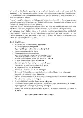 We would draft effective publicity and promotional strategies that would ensure that the
awareness for our brand and its products are increased to potential and even existing customers.
Our promotional efforts will be geared into ensuring that our brand is positively communicated to
even our rivals in the industry.
Most of our publicity strategies would be geared towards the millennials by throwing up contests
especially on social media as these have the potential to ensure that awareness about our brand
is effectively spread even to the baby boomers.
Finally, we take our customers very seriously and to this effect we intend to ensure that we have
effective customer service programs which will see our loyal customers getting incentives.
We also would ensure that we attend to all customer enquiries whilst also making sure that all
their complaints are resolved speedily depending on the problem. We know that if we carry out
these strategies effectively, we would not only push forth our brand but also sustain our business
whilst also expanding it at our own pace.
Check List / Milestone
• Business Name Availability Check: Completed
• Business Registration: Completed
• Opening of Corporate Bank Accounts: Completed
• Opening Mobile Money Accounts:
• Opening Online Payment Platforms:
• Application and Obtaining Tax Payer’s ID: In Progress
• Application for business license and permit: In Progress
• Conducting Feasibility Studies: In Progress
• Generating capital from family members: In Progress
• Applications for Loan from the bank: In Progress
• Writing of Business Plan: Completed
• Drafting of Employee’s Handbook: In Progress
• Drafting of Contract Documents and other relevant Legal Documents: In Progress
• Design of The Company’s Logo: Completed
• Graphic Designs and Printing of Packaging Marketing / Promotional Materials: In Progress
• Recruitment of employees: In Progress
• Creating Official Website for the Company: In Progress
• Creating Awareness for the business both online and around the community: In Progress
• Opening party / launching party planning: In Progress
• Establishing business relationship with vendors – wholesale suppliers / merchants: In
Progress
***********************************
 