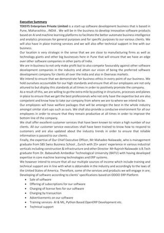 Executive Summary
TEKSYS Enterprises Private Limited is a start-up software development business that is based in
Pune, Maharashtra , INDIA . We will be in the business to develop innovative software products
based on AI and machine learning platforms to facilitate the better automate business intelligence
and analytics processes for general purposes and for specific purposes to our various clients. We
will also have in place training services and we will also offer technical support in line with our
business.
Our location is very strategic in the sense that we are close to manufacturing firms as well as
technology giants and other big businesses here in Pune that will ensure that we have an edge
over other software companies in other parts of India.
We are in business to not only make profit but to also compete favourably against other software
development companies in the industry and attain our vision of being the preferred software
development company for clients all over the India and also in Overseas markets.
We intend to ensure that we demonstrate fair business ethics in every point of our business. We
hold ourselves accountable for our high standards and ensure that all our employees are not only
attuned to but display this standards at all times in order to positively promote the company.
As a result of this, we are willing to go the extra mile by putting in structures, processes and planes
in place to ensure that we get the best professionals who not only have the expertise but are also
competent and know how to take our company from where we are to where we intend to be.
Our employees will have welfare packages that will be amongst the best in the whole industry
amongst similar start-ups such as ours. We shall also provide a conducive environment for all our
employees in order to ensure that they remain productive at all times in order to improve the
bottom line of the company.
We shall offer excellent customer services that have been known to retain a high number of our
clients. All our customer service executives shall have been trained to know how to respond to
customers and are also updated about the industry trends in order to ensure that reliable
information is passed to our clients.
Finally, the expertise of Our Chief Executive Officer, Mr Mahadeo Nalawade, who is management
graduate from SBS Swiss Business School , Zurich with 25+ years’ experience in various industrial
verticals including construction & infrastructure and other Director Mr Rajnish Nalawade is B.Tech
graduate from Dr. Babasaheb Ambedkar Technological University (BATU) with having developed
expertise in core machine learning technologies and ERP systems.
We however intend to ensure that all our multiple sources of income which include training and
technical support are in line with what is obtainable in the industry and accordingly to the laws of
the United States of America. Therefore, some of the services and products we will engage in are;
Developing of software according to clients’ specifications based on ODOO ERP Platform
• Sale of software
• Offering of subscriptions for our software
• Charging of license fees for our software
• Charging by transaction
• Advertisements on our software
• Training services- AI & ML, Python Based OpenERP Development etc.
• Technical support
 
