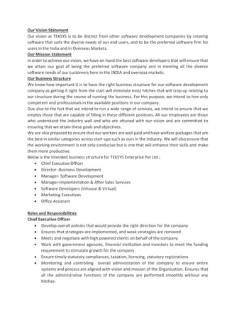 Our Vision Statement
Our vision at TEKSYS is to be distinct from other software development companies by creating
software that suits the diverse needs of our end users, and to be the preferred software firm for
users in the India and in Overseas Markets.
Our Mission Statement
In order to achieve our vision, we have on hand the best software developers that will ensure that
we attain our goal of being the preferred software company and in meeting all the diverse
software needs of our customers here in the INDIA and overseas markets.
Our Business Structure
We know how important it is to have the right business structure for our software development
company as getting it right from the start will eliminate most hitches that will crop up relating to
our structure during the course of running the business. For this purpose, we intend to hire only
competent and professionals in the available positions in our company.
Due also to the fact that we intend to run a wide range of services, we intend to ensure that we
employ those that are capable of filling in these different positions. All our employees are those
who understand the industry well and who are attuned with our vision and are committed to
ensuring that we attain these goals and objectives.
We are also prepared to ensure that our workers are well paid and have welfare packages that are
the best in similar categories across start-ups such as ours in the industry. We will also ensure that
the working environment is not only conducive but is one that will enhance their skills and make
them more productive.
Below is the intended business structure for TEKSYS Enterprise Pvt Ltd.;
• Chief Executive Officer
• Director -Business Development
• Manager- Software Development
• Manager-Implementation & After Sales Services
• Software Developers (Inhouse & Virtual)
• Marketing Executives
• Office Assistant
Roles and Responsibilities
Chief Executive Officer
• Develop overall policies that would provide the right direction for the company
• Ensures that strategies are implemented, and weak strategies are removed
• Meets and negotiate with high powered clients on behalf of the company
• Work with government agencies, financial institution and investors to meet the funding
requirement to stimulate growth for the company.
• Ensure timely statutory compliances, taxation, licencing, statutory registrations
• Monitoring and controlling overall administration of the company to ensure entire
systems and process are aligned with vision and mission of the Organisation. Ensures that
all the administrative functions of the company are performed smoothly without any
hitches.
 