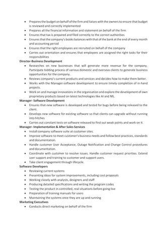 • Prepares the budget on behalf of the firm and liaises with the owners to ensure that budget
is reviewed and correctly implemented
• Prepares all the financial information and statement on behalf of the firm
• Ensures that tax is prepared and filed correctly to the correct authorities
• Ensures that the company’s books balances with that of the bank at the end of every month
and accounting period
• Ensures that the right employees are recruited on behalf of the company
• Carries out orientation and ensures that employees are assigned the right tasks for their
responsibilities
Director-Business Development
• Researches on new businesses that will generate more revenue for the company.
Participate bidding process of various domestic and overseas clients to generate business
opportunities for the company.
• Reviews company’s current products and services and decides how to make them better.
• Works with the Manager-software development to ensure timely completion of in-hand
projects.
• Work on and manage innovations in the organisation and explore the development of own
proprietary products based on latest technologies like AI and ML.
Manager- Software Development
• Ensures that new software is developed and tested for bugs before being released to the
client.
• Develops new software for existing software so that clients can upgrade without running
into hitches
• Carries out constant tests on software released to find out weak points and work on it.
Manager- Implementation & After Sales Services
• Install company software suite at customer sites.
• Improve software to meet customer’s business needs and follow best practices, standards
and documentation.
• Handle customer User Acceptance, Outage Notification and Change Control procedures
and documentation.
• Coordinate with customer to resolve issues. Handle customer request priorities. Extend
user support and training to customer and support users.
• Take client engagement through lifecycle.
Software Developers
• Reviewing current systems
• Presenting ideas for system improvements, including cost proposals
• Working closely with analysts, designers and staff
• Producing detailed specifications and writing the program codes
• Testing the product in controlled, real situations before going live
• Preparation of training manuals for users
• Maintaining the systems once they are up and running
Marketing Executives
• Conducts direct marketing on behalf of the firm
 