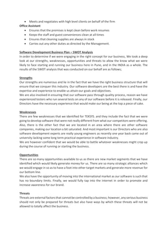 • Meets and negotiates with high level clients on behalf of the firm
Office Assistant
• Ensures that the premises is kept clean before work resumes
• Keeps the staff and guest conveniences clean at all times
• Ensures that cleaning supplies are always in stock
• Carries out any other duties as directed by the Management.
Software Development Business Plan – SWOT Analysis
In order to determine if we were engaging in the right concept for our business, We took a deep
look at our strengths, weaknesses, opportunities and threats to allow the know what we were
likely to face starting and running our business here in Pune, and in the INDIA as a whole. The
results of the SWOT analysis that was conducted on our behalf are as follows;
Strengths
Our strengths are numerous and lie in the fact that we have the right business structure that will
ensure that we conquer this industry. Our software developers are the best there is and have the
expertise and experience to enable us attain our goals and objectives.
We are also involved in ensuring that our software pass through quality process, reason we have
experienced testers who run several tests on any of our software before it is released. Finally, our
Directors have the necessary experience that would make our being at the top a piece of cake.
Weaknesses
There are few weaknesses that we identified for TEKSYS. and they include the fact that we were
going to develop software that were not really different from what our competitors were offering.
Also, there is the other fact that we are located in an area where there are other software
companies, making our location a bit saturated. And most important is our Directors who are also
software development experts are really young engineers as recently one year back came out of
university lacking some long term practical experience in software industry.
We are however confident that we would be able to battle whatever weaknesses might crop up
during the course of running or starting the business.
Opportunities
There are so many opportunities available to us as there are new market segments that we have
identified which would likely generate money for us. There are so many strategic alliances which
we would engage in so as to have a foot into other target markets and generate more revenue for
our bottom line.
We also have the opportunity of moving into the international market as our software is such that
has no boundary limits. Finally, we would fully tap into the internet in order to promote and
increase awareness for our brand.
Threats
Threats are external factors that cannot be controlled by a business; however, any serious business
should not only be prepared for threats but also have ways by which these threats will not be
allowed to totally affect the business.
 