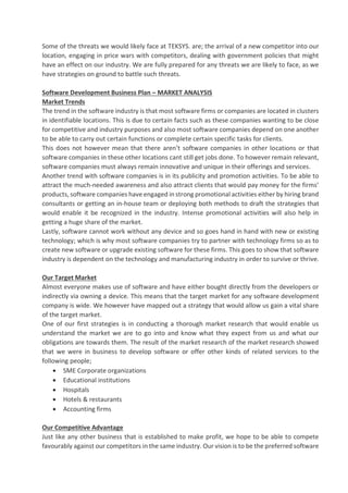 Some of the threats we would likely face at TEKSYS. are; the arrival of a new competitor into our
location, engaging in price wars with competitors, dealing with government policies that might
have an effect on our industry. We are fully prepared for any threats we are likely to face, as we
have strategies on ground to battle such threats.
Software Development Business Plan – MARKET ANALYSIS
Market Trends
The trend in the software industry is that most software firms or companies are located in clusters
in identifiable locations. This is due to certain facts such as these companies wanting to be close
for competitive and industry purposes and also most software companies depend on one another
to be able to carry out certain functions or complete certain specific tasks for clients.
This does not however mean that there aren’t software companies in other locations or that
software companies in these other locations cant still get jobs done. To however remain relevant,
software companies must always remain innovative and unique in their offerings and services.
Another trend with software companies is in its publicity and promotion activities. To be able to
attract the much-needed awareness and also attract clients that would pay money for the firms’
products,software companies have engaged in strong promotional activities either by hiring brand
consultants or getting an in-house team or deploying both methods to draft the strategies that
would enable it be recognized in the industry. Intense promotional activities will also help in
getting a huge share of the market.
Lastly, software cannot work without any device and so goes hand in hand with new or existing
technology; which is why most software companies try to partner with technology firms so as to
create new software or upgrade existing software for these firms. This goes to show that software
industry is dependent on the technology and manufacturing industry in order to survive or thrive.
Our Target Market
Almost everyone makes use of software and have either bought directly from the developers or
indirectly via owning a device. This means that the target market for any software development
company is wide. We however have mapped out a strategy that would allow us gain a vital share
of the target market.
One of our first strategies is in conducting a thorough market research that would enable us
understand the market we are to go into and know what they expect from us and what our
obligations are towards them. The result of the market research of the market research showed
that we were in business to develop software or offer other kinds of related services to the
following people;
• SME Corporate organizations
• Educational institutions
• Hospitals
• Hotels & restaurants
• Accounting firms
Our Competitive Advantage
Just like any other business that is established to make profit, we hope to be able to compete
favourably against our competitors in the same industry. Our vision is to be the preferred software
 