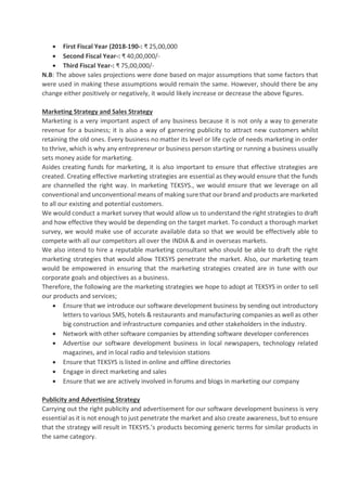 • First Fiscal Year (2018-190-: ₹ 25,00,000
• Second Fiscal Year-: ₹ 40,00,000/-
• Third Fiscal Year-: ₹ 75,00,000/-
N.B: The above sales projections were done based on major assumptions that some factors that
were used in making these assumptions would remain the same. However, should there be any
change either positively or negatively, it would likely increase or decrease the above figures.
Marketing Strategy and Sales Strategy
Marketing is a very important aspect of any business because it is not only a way to generate
revenue for a business; it is also a way of garnering publicity to attract new customers whilst
retaining the old ones. Every business no matter its level or life cycle of needs marketing in order
to thrive, which is why any entrepreneur or business person starting or running a business usually
sets money aside for marketing.
Asides creating funds for marketing, it is also important to ensure that effective strategies are
created. Creating effective marketing strategies are essential as they would ensure that the funds
are channelled the right way. In marketing TEKSYS., we would ensure that we leverage on all
conventionaland unconventionalmeans of making sure that our brand and products are marketed
to all our existing and potential customers.
We would conduct a market survey that would allow us to understand the right strategies to draft
and how effective they would be depending on the target market. To conduct a thorough market
survey, we would make use of accurate available data so that we would be effectively able to
compete with all our competitors all over the INDIA & and in overseas markets.
We also intend to hire a reputable marketing consultant who should be able to draft the right
marketing strategies that would allow TEKSYS penetrate the market. Also, our marketing team
would be empowered in ensuring that the marketing strategies created are in tune with our
corporate goals and objectives as a business.
Therefore, the following are the marketing strategies we hope to adopt at TEKSYS in order to sell
our products and services;
• Ensure that we introduce our software development business by sending out introductory
letters to various SMS, hotels & restaurants and manufacturing companies as well as other
big construction and infrastructure companies and other stakeholders in the industry.
• Network with other software companies by attending software developer conferences
• Advertise our software development business in local newspapers, technology related
magazines, and in local radio and television stations
• Ensure that TEKSYS is listed in online and offline directories
• Engage in direct marketing and sales
• Ensure that we are actively involved in forums and blogs in marketing our company
Publicity and Advertising Strategy
Carrying out the right publicity and advertisement for our software development business is very
essential as it is not enough to just penetrate the market and also create awareness, but to ensure
that the strategy will result in TEKSYS.’s products becoming generic terms for similar products in
the same category.
 