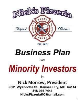 1
Business Plan
For:
Minority Investors
By:
Nick Morrow, President
9501 Wyandotte St. Kansas City, MO 64114
816-916-7447
NicksPizzeriaKC@gmail.com
 