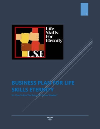 0
BUSINESS PLAN FOR LIFE
SKILLS ETERNITY
It’s Time To End The 'School To Prison' Pipeline"
 