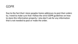 GDPR
Due to the fact that I store peoples home addresses to post their orders
to, I need to make sure that I follow the strict GDPR guidelines on how
to store this information properly. I also don’t ask for any information
that is not needed to post or make the order.
 