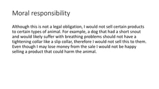 Moral responsibility
Although this is not a legal obligation, I would not sell certain products
to certain types of animal. For example, a dog that had a short snout
and would likely suffer with breathing problems should not have a
tightening collar like a slip collar, therefore I would not sell this to them.
Even though I may lose money from the sale I would not be happy
selling a product that could harm the animal.
 