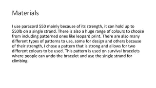 Materials
I use paracord 550 mainly because of its strength, it can hold up to
550lb on a single strand. There is also a huge range of colours to choose
from including patterned ones like leopard print. There are also many
different types of patterns to use, some for design and others because
of their strength, I chose a pattern that is strong and allows for two
different colours to be used. This pattern is used on survival bracelets
where people can undo the bracelet and use the single strand for
climbing.
 