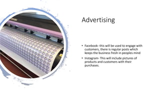 Advertising
• Facebook- this will be used to engage with
customers, there is regular posts which
keeps the business fresh in peoples mind
• Instagram- This will include pictures of
products and customers with their
purchases.
 