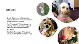 contact
• Email- Customers will be able to
contact Dolly’s via email to ask about
sizing and colour options.
• Text/Phone call- This can be used to
arrange meeting for measuring pets
or to update customers on their
purchases.
• Facebook Messenger- This can be
accessed through the Facebook page.
 
