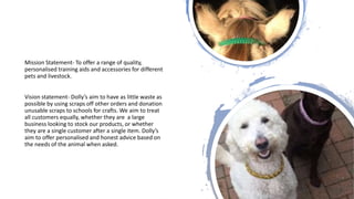 Mission Statement- To offer a range of quality,
personalised training aids and accessories for different
pets and livestock.
Vision statement- Dolly’s aim to have as little waste as
possible by using scraps off other orders and donation
unusable scraps to schools for crafts. We aim to treat
all customers equally, whether they are a large
business looking to stock our products, or whether
they are a single customer after a single item. Dolly’s
aim to offer personalised and honest advice based on
the needs of the animal when asked.
 