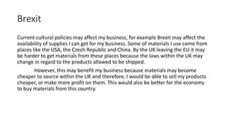 Brexit
Current cultural policies may affect my business, for example Brexit may affect the
availability of supplies I can get for my business. Some of materials I use come from
places like the USA, the Czech Republic and China. By the UK leaving the EU it may
be harder to get materials from these places because the laws within the UK may
change in regard to the products allowed to be shipped.
However, this may benefit my business because materials may become
cheaper to source within the UK and therefore, I would be able to sell my products
cheaper, or make more profit on them. This would also be better for the economy
to buy materials from this country.
 
