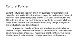 Cultural Policies
Current cultural policies may affect my business, for example Brexit
may affect the availability of supplies I can get for my business. Some of
materials I use come from places like the USA, the Czech Republic and
China. By the UK leaving the EU it may be harder to get materials from
these places because the laws within the UK may change in regard to
the products allowed to be shipped.
However, this may benefit my business because materials may
become cheaper to source within the UK and therefore, I would be able
to sell my products cheaper, or make more profit on them. This would
also be better for the economy to buy materials from this country
 