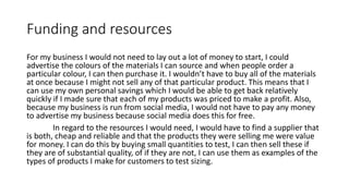 Funding and resources
For my business I would not need to lay out a lot of money to start, I could
advertise the colours of the materials I can source and when people order a
particular colour, I can then purchase it. I wouldn’t have to buy all of the materials
at once because I might not sell any of that particular product. This means that I
can use my own personal savings which I would be able to get back relatively
quickly if I made sure that each of my products was priced to make a profit. Also,
because my business is run from social media, I would not have to pay any money
to advertise my business because social media does this for free.
In regard to the resources I would need, I would have to find a supplier that
is both, cheap and reliable and that the products they were selling me were value
for money. I can do this by buying small quantities to test, I can then sell these if
they are of substantial quality, of if they are not, I can use them as examples of the
types of products I make for customers to test sizing.
 