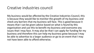 Creative industries council
My business would be affected by the Creative Industries Council, this
is because they would like to monitor the growth of my business and
check any barriers that my business will face. This is good because it
means that I can be given advice based on what is found by this
organisation and use this to benefit my business and overcome any
issues that I may face. It may also be that I can apply for funding for my
business and therefore this can help my business grow because I may
be able to advertise to a larger audience or go to an event that I may
not have been able to afford otherwise.
 