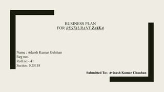 BUSINESS PLAN
FOR RESTAURANT ZAIKA
Name : Adarsh Kumar Gulshan
Reg no:-
Roll no:- 41
Section: KOE18
Submitted To:- Avinash Kumar Chauhan
 